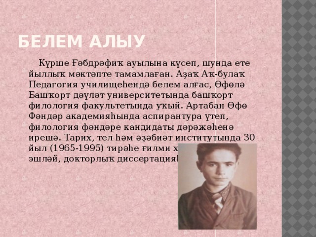 Белем алыу  Күрше Ғәбдрәфиҡ ауылына күсеп, шунда ете йыллыҡ мәктәпте тамамлаған. Аҙаҡ Аҡ-булаҡ Педагогия училищеһендә белем алғас, Өфөлә Башҡорт дәүләт университетында башҡорт филология факультетында уҡый. Артабан Өфө Фәндәр академияһында аспирантура үтеп, филология фәндәре кандидаты дәрәжәһенә ирешә. Тарих, тел һәм әҙәбиәт институтында 30 йыл (1965-1995) тирәһе ғилми хеҙмәткәр булып эшләй, докторлыҡ диссертацияһы яҡлай. 