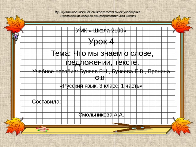 Муниципальное казённое общеобразовательное учреждение  «Колпаковская средняя общеобразовательная школа» УМК « Школа 2100» Урок 4  Тема: Что мы знаем о слове, предложении, тексте. Учебное пособие: Бунеев Р.Н., Бунеева Е.В., Пронина О.В. «Русский язык. 3 класс. 1 часть» Составила: Смольникова А.А.   