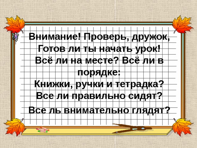 Внимание! Проверь, дружок,  Готов ли ты начать урок!  Всё ли на месте? Всё ли в порядке:  Книжки, ручки и тетрадка?  Все ли правильно сидят? Все ль внимательно глядят?  