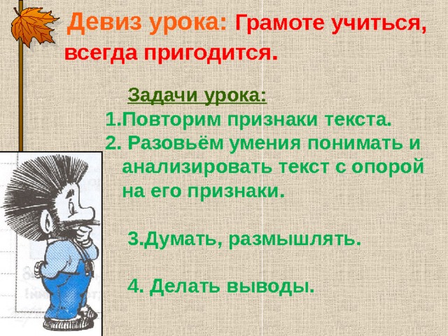 Девиз урока: Грамоте учиться, всегда пригодится .    Девиз урока: Грамоте учиться, всегда пригодится .    Девиз урока: Грамоте учиться, всегда пригодится .   Задачи урока:  Задачи урока:  Задачи урока:  Повторим признаки текста. Повторим признаки текста. 2. Разовьём умения понимать и анализировать текст с опорой на его признаки. 2. Разовьём умения понимать и анализировать текст с опорой на его признаки.   Думать, размышлять.  Думать, размышлять. Думать, размышлять.  4. Делать выводы.  4. Делать выводы.  4. Делать выводы.    