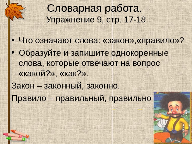 Словарная работа.  Упражнение 9, стр. 17-18 Что означают слова: «закон»,«правило»? Образуйте и запишите однокоренные слова, которые отвечают на вопрос «какой?», «как?». Закон – законный, законно. Правило – правильный, правильно 