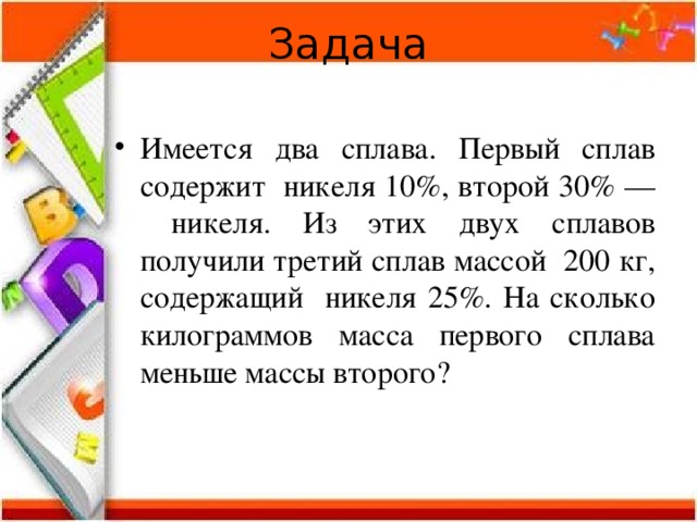 Задача Имеется два сплава. Первый сплав содержит никеля 10%, второй 30% — никеля. Из этих двух сплавов получили третий сплав массой 200 кг, содержащий никеля 25%. На сколько килограммов масса первого сплава меньше массы второго?  