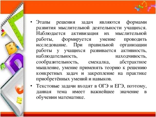Этапы решения задач являются формами развития мыслительной деятельности учащихся. Наблюдается активизация их мыслительной работы, формируется умение проводить исследование. При правильной организации работы у учащихся развивается активность, наблюдательность, находчивость, сообразительность, смекалка, абстрактное мышление, умение применять теорию к решению конкретных задач и закрепление на практике приобретённых умений и навыков. Текстовые задачи входят в ОГЭ и ЕГЭ, поэтому, данная тема имеет важнейшее значение в обучении математике. 