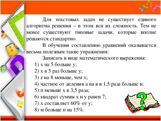  Для текстовых задач не существует единого алгоритма решения – в этом вся их сложность. Тем не менее существуют типовые задачи, которые вполне решаются стандартно.  В обучении составлению уравнений оказывается весьма полезным такие упражнения:  Записать в виде математического выражения: х на 5 больше у; х в 5 раз больше у; z на 8 меньше, чем х; частное от деления а на в в 1,5 раза больше в; п меньше х в 3,5 раза; квадрат суммы х и у равен 7; х составляет 60% от у; м больше п на 15%. х на 5 больше у; х в 5 раз больше у; z на 8 меньше, чем х; частное от деления а на в в 1,5 раза больше в; п меньше х в 3,5 раза; квадрат суммы х и у равен 7; х составляет 60% от у; м больше п на 15%. 