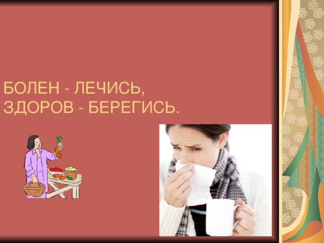 БОЛЕН - ЛЕЧИСЬ,  ЗДОРОВ - БЕРЕГИСЬ. 