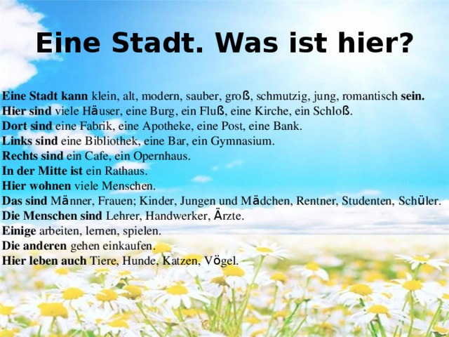 Eine Stadt kann klein, alt, modern, sauber, gro ß , schmutzig, jung, romantisch sein. Hier sind viele H ä user, eine Burg, ein Flu ß , eine Kirche, ein Schlo ß . Dort sind eine Fabrik, eine Apotheke, eine Post, eine Bank. Links sind eine Bibliothek, eine Bar, ein Gymnasium. Rechts sind ein Cafe, ein Opernhaus. In der Mitte ist ein Rathaus. Hier wohnen viele Menschen. Das sind M ä nner, Frauen; Kinder, Jungen und M ä dchen, Rentner, Studenten, Sch ü ler. Die Menschen sind Lehrer, Handwerker, Ä rzte. Einige arbeiten, lernen, spielen. Die anderen gehen einkaufen. Hier leben auch Tiere, Hunde, Katzen, V ö gel. Eine Stadt. Was ist hier ?