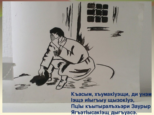 Къасым, хъумак I уэщи, ди унэм  I эщэ и I ыгъыу щызок I уэ,  Пц I ы къытыралъхьэри Заурыр  Ягъэт I ысак I эщ дыгъуасэ. 