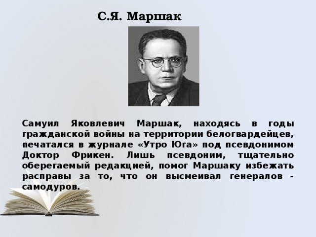 С.Я. Маршак Самуил Яковлевич Маршак, находясь в годы гражданской войны на территории белогвардейцев, печатался в журнале «Утро Юга» под псевдонимом Доктор Фрикен. Лишь псевдоним, тщательно оберегаемый редакцией, помог Маршаку избежать расправы за то, что он высмеивал генералов - самодуров. 