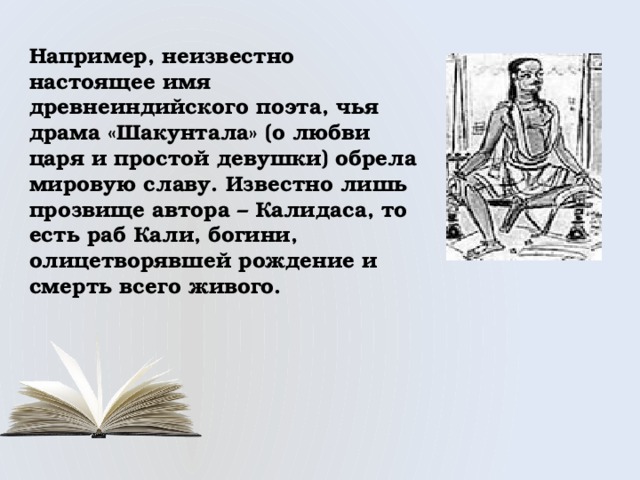 Например, неизвестно настоящее имя древнеиндийского поэта, чья драма «Шакунтала» (о любви царя и простой девушки) обрела мировую славу. Известно лишь прозвище автора – Калидаса, то есть раб Кали, богини, олицетворявшей рождение и смерть всего живого. 