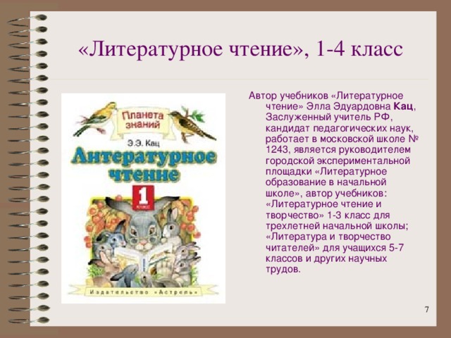 «Литературное  чтение», 1-4 класс Автор учебников «Литературное чтение» Элла Эдуардовна Кац , Заслуженный учитель РФ, кандидат педагогических наук, работает в московской школе № 1243, является руководителем городской экспериментальной площадки «Литературное образование в начальной школе», автор учебников: «Литературное чтение и творчество» 1-3 класс для трехлетней начальной школы; «Литература и творчество читателей» для учащихся 5-7 классов и других научных трудов.