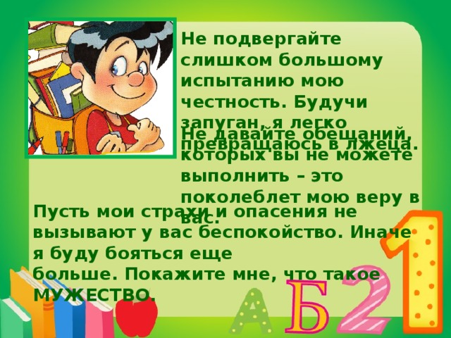 Не подвергайте слишком большому испытанию мою честность. Будучи запуган, я легко превращаюсь в лжеца. Не давайте обещаний, которых вы не можете выполнить – это поколеблет мою веру в вас. Пусть мои страхи и опасения не вызывают у вас беспокойство. Иначе я буду бояться еще больше. Покажите мне, что такое МУЖЕСТВО.