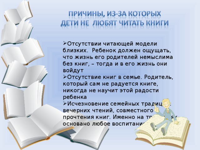 Отсутствии читающей модели близких. Ребенок должен ощущать, что жизнь его родителей немыслима без книг, – тогда и в его жизнь они войдут Отсутствие книг в семье. Родитель, который сам не радуется книге, никогда не научит этой радости ребенка Исчезновение семейных традиций: вечерних чтений, совместного прочтения книг. Именно на традициях основано любое воспитание