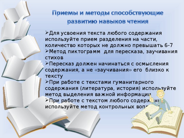 Для усвоения текста любого содержания используйте прием разделения на части, количество которых не должно превышать 6-7 Метод пиктограмм для пересказа, заучивания стихов Пересказ должен начинаться с осмысления содержания, а не «заучивания» его близко к тексту При работе с текстами гуманитарного содержания (литература, история) используйте метод выделения важной информации При работе с текстом любого содержания используйте метод контрольных вопросов