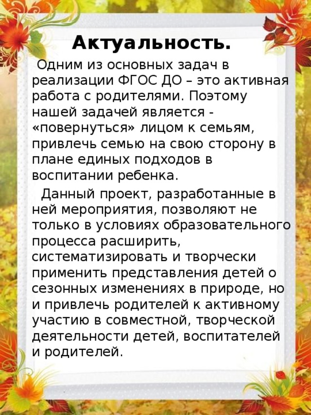 Актуальность.  Одним из основных задач в реализации ФГОС ДО – это активная работа с родителями. Поэтому нашей задачей является - «повернуться» лицом к семьям, привлечь семью на свою сторону в плане единых подходов в воспитании ребенка.  Данный проект, разработанные в ней мероприятия, позволяют не только в условиях образовательного процесса расширить, систематизировать и творчески применить представления детей о сезонных изменениях в природе, но и привлечь родителей к активному участию в совместной, творческой деятельности детей, воспитателей и родителей. 