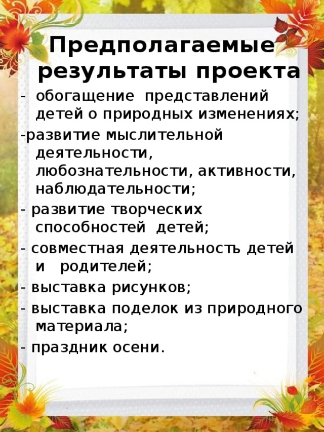 Предполагаемые результаты проекта - обогащение представлений детей о природных изменениях; -развитие мыслительной деятельности, любознательности, активности, наблюдательности; - развитие творческих способностей детей; - совместная деятельность детей и родителей; - выставка рисунков; - выставка поделок из природного материала; - праздник осени. 