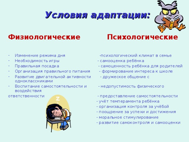 Условия адаптации:  Физиологические  Психологические Изменение режима дня -психологический климат в семье Необходимость игры - самооценка ребёнка Правильная посадка - самоценность ребёнка для родителей Организация правильного питания - формирование интереса к школе Развитие двигательной активности - дружеское общение с одноклассниками Воспитание самостоятельности и - недопустимость физического воздействия ответственности - предоставление самостоятельности  - учёт темперамента ребёнка  - организация контроля за учёбой  - поощрение за успехи и достижения  - моральное стимулирование  - развитие самоконтроля и самооценки 