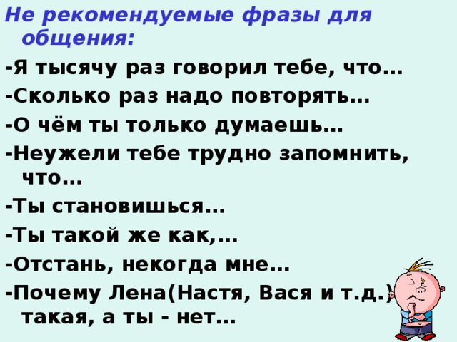 Не рекомендуемые фразы для общения: -Я тысячу раз говорил тебе, что… -Сколько раз надо повторять… -О чём ты только думаешь… -Неужели тебе трудно запомнить, что… -Ты становишься… -Ты такой же как,… -Отстань, некогда мне… -Почему Лена(Настя, Вася и т.д.) такая, а ты - нет…  