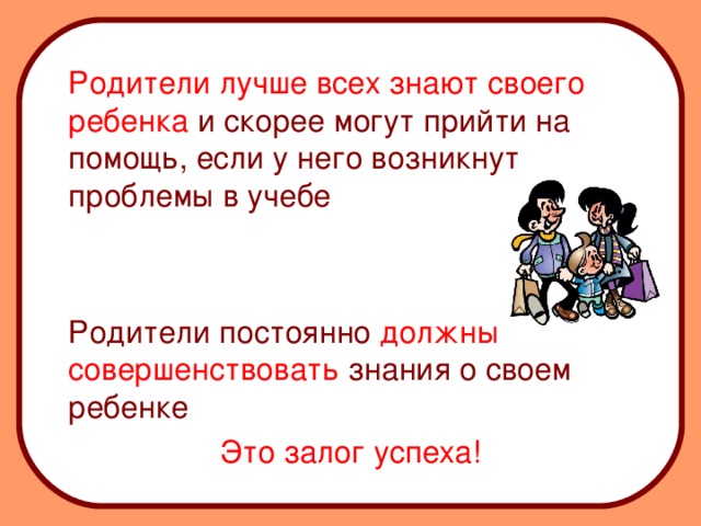 Родители лучше всех знают своего ребенка и скорее могут прийти на помощь, если у него возникнут проблемы в учебе  Родители постоянно должны совершенствовать знания о своем ребенке Это залог успеха!