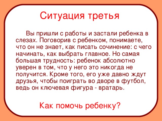 Ситуация третья    Вы пришли с работы и застали ребенка в слезах. Поговорив с ребенком, понимаете, что он не знает, как писать сочинение: с чего начинать, как выбрать главное. Но самая большая трудность: ребенок абсолютно уверен в том, что у него это никогда не получится. Кроме того, его уже давно ждут друзья, чтобы поиграть во дворе в футбол, ведь он ключевая фигура - вратарь.  Как помочь ребенку?
