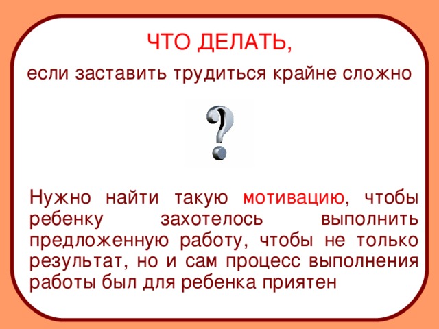 ЧТО ДЕЛАТЬ, если заставить трудиться крайне сложно  Нужно найти такую мотивацию , чтобы ребенку захотелось выполнить предложенную работу, чтобы не только результат, но и сам процесс выполнения работы был для ребенка приятен