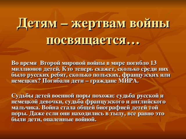 Детям – жертвам войны посвящается… Во время Второй мировой войны в мире погибло 13 миллионов детей. Кто теперь скажет, сколько среди них было русских ребят, сколько польских, французских или немецких? Погибали дети – граждане МИРА.  Судьбы детей военной поры похожи: судьба русской и немецкой девочки, судьба французского и английского мальчика. Война стала общей биографией детей той поры. Даже если они находились в тылу, все равно это были дети, опаленные войной.  