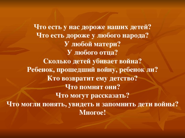 Что есть у нас дороже наших детей? Что есть дороже у любого народа? У любой матери? У любого отца? Сколько детей убивает война? Ребенок, прошедший войну, ребенок ли? Кто возвратит ему детство? Что помнят они? Что могут рассказать? Что могли понять, увидеть и запомнить дети войны? Многое! 