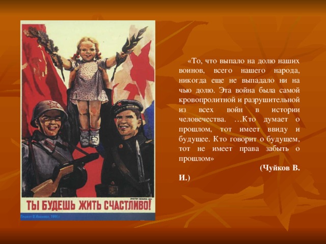  «То, что выпало на долю наших воинов, всего нашего народа, никогда еще не выпадало ни на чью долю. Эта война была самой кровопролитной и разрушительной из всех войн в истории человечества. …Кто думает о прошлом, тот имеет ввиду и будущее. Кто говорит о будущем, тот не имеет права забыть о прошлом»  (Чуйков В. И.) 