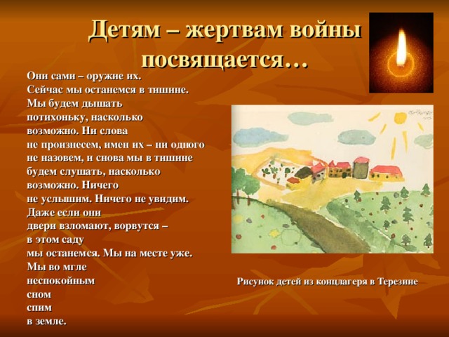 Детям – жертвам войны посвящается… Они сами – оружие их. Сейчас мы останемся в тишине. Мы будем дышать потихоньку, насколько возможно. Ни слова не произнесем, имен их – ни одного не назовем, и снова мы в тишине будем слушать, насколько возможно. Ничего не услышим. Ничего не увидим. Даже если они двери взломают, ворвутся – в этом саду мы останемся. Мы на месте уже. Мы во мгле неспокойным сном спим в земле.                 Рисунок детей из концлагеря в Терезине 