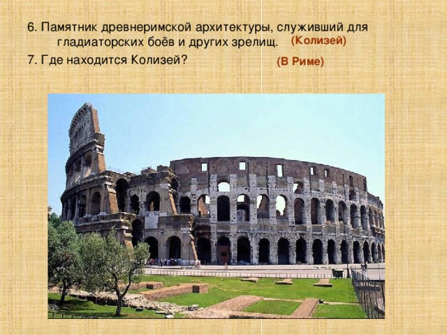 6. Памятник древнеримской архитектуры, служивший для гладиаторских боёв и других зрелищ. 7. Где находится Колизей? (Колизей) (В Риме)