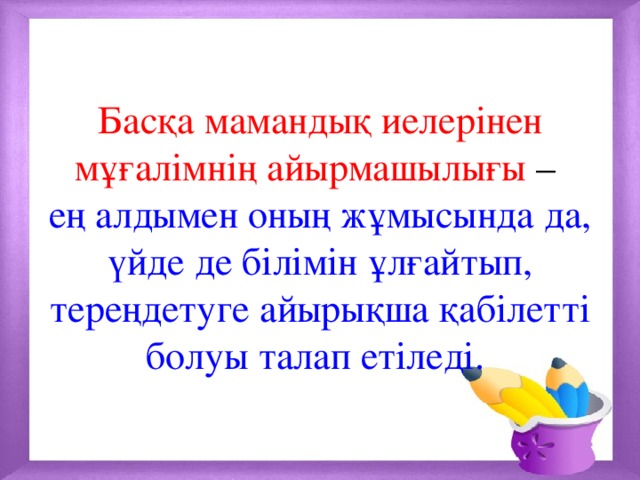 Басқа мамандық иелерінен мұғалімнің айырмашылығы –  ең алдымен оның жұмысында да, үйде де білімін ұлғайтып, тереңдетуге айырықша қабілетті болуы талап етіледі. 