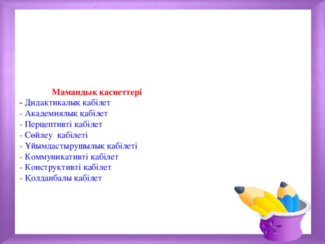  Мамандық қасиеттері  - Дидактикалық қабілет  - Академиялық қабілет  - Перцептивті қабілет  - Сөйлеу қабілеті  - Ұйымдастырушылық қабілеті  - Коммуникативті қабілет  - Конструктивті қабілет  - Қолданбалы қабілет         