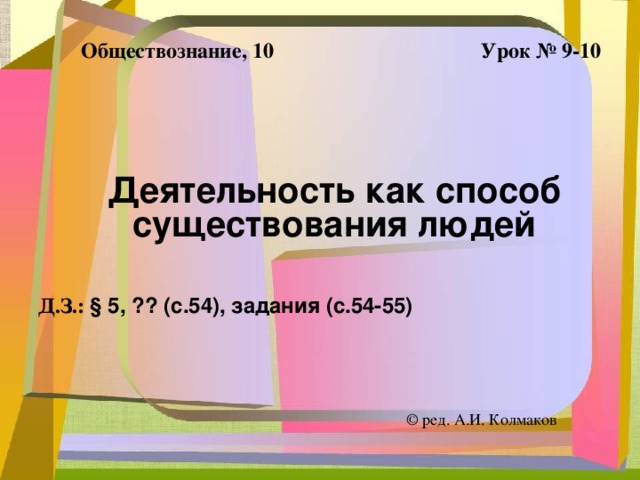 Урок № 9-10 Обществознание, 10 Деятельность как способ существования людей Д.З.: § 5, ?? (с.54), задания (с.54-55)  ©  ред. А.И. Колмаков 