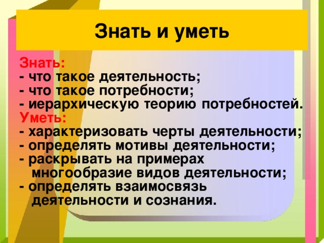 Знать и уметь Знать: - что такое деятельность; - что такое потребности; - иерархическую теорию потребностей. Уметь: - характеризовать черты деятельности; - определять мотивы деятельности; - раскрывать на примерах многообразие видов деятельности; - определять взаимосвязь деятельности и сознания. 