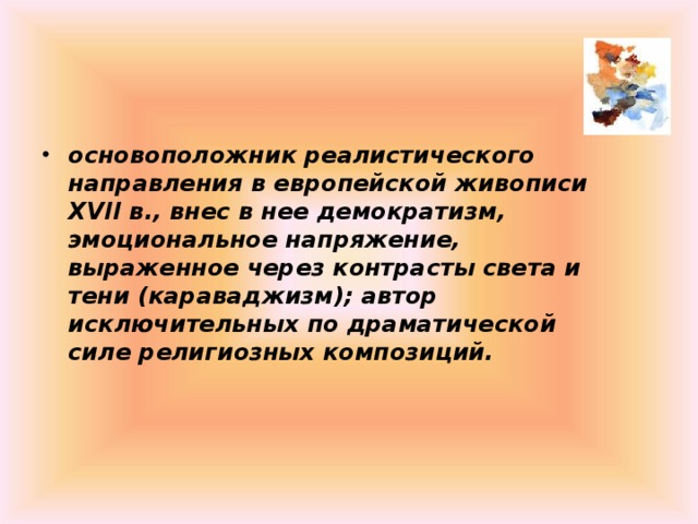 основоположник реалистического направления в европейской живописи XVII в., внес в нее демократизм, эмоциональное напряжение, выраженное через контрасты света и тени (караваджизм); автор исключительных по драматической силе религиозных композиций. 
