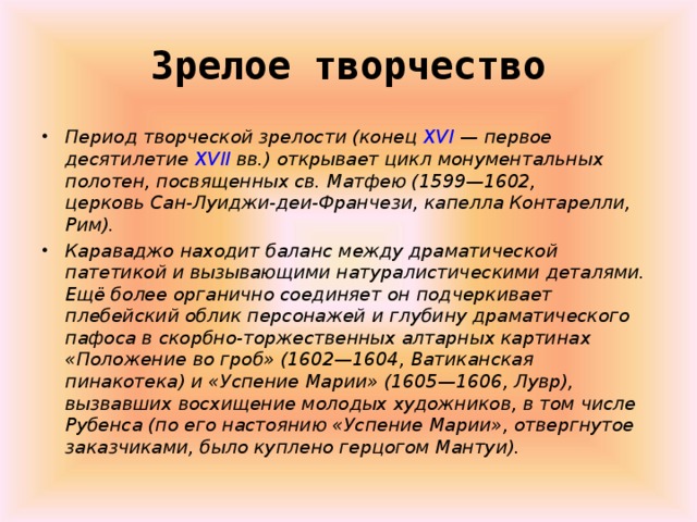 Зрелое творчество   Период творческой зрелости (конец  XVI  — первое десятилетие  XVII  вв.) открывает цикл монументальных полотен, посвященных св. Матфею (1599—1602, церковь Сан-Луиджи-деи-Франчези, капелла Контарелли, Рим). Караваджо находит баланс между драматической патетикой и вызывающими натуралистическими деталями. Ещё более органично соединяет он подчеркивает плебейский облик персонажей и глубину драматического пафоса в скорбно-торжественных алтарных картинах «Положение во гроб» (1602—1604, Ватиканская пинакотека) и «Успение Марии» (1605—1606, Лувр), вызвавших восхищение молодых художников, в том числе Рубенса (по его настоянию «Успение Марии», отвергнутое заказчиками, было куплено герцогом Мантуи). 