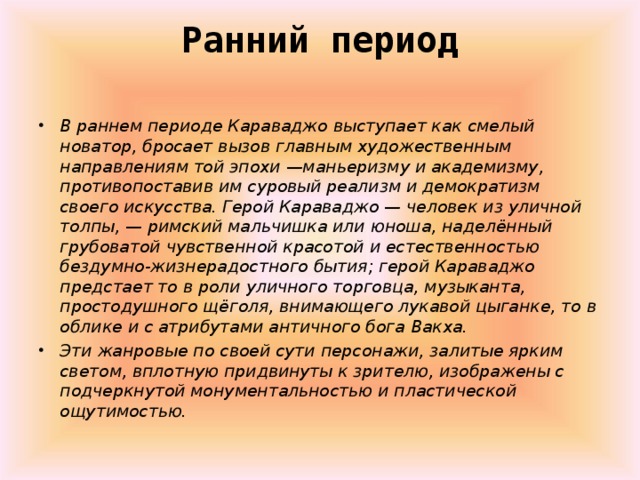 Ранний период   В раннем периоде Караваджо выступает как смелый новатор, бросает вызов главным художественным направлениям той эпохи —маньеризму и академизму, противопоставив им суровый реализм и демократизм своего искусства. Герой Караваджо — человек из уличной толпы, — римский мальчишка или юноша, наделённый грубоватой чувственной красотой и естественностью бездумно-жизнерадостного бытия; герой Караваджо предстает то в роли уличного торговца, музыканта, простодушного щёголя, внимающего лукавой цыганке, то в облике и с атрибутами античного бога Вакха. Эти жанровые по своей сути персонажи, залитые ярким светом, вплотную придвинуты к зрителю, изображены с подчеркнутой монументальностью и пластической ощутимостью.  
