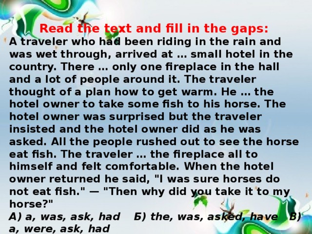Read the text and fill in the gaps: A traveler who had been riding in the rain and was wet through, arrived at … small hotel in the country. There … only one fireplace in the hall and a lot of people around it. The traveler thought of a plan how to get warm. He … the hotel owner to take some fish to his horse. The hotel owner was surprised but the traveler insisted and the hotel owner did as he was asked. All the people rushed out to see the horse eat fish. The traveler … the fireplace all to himself and felt comfortable. When the hotel owner returned he said, 