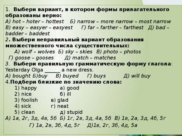 1. Выбери вариант, в котором формы прилагательного образованы верно: А) hot – hoter – hottest Б) narrow – more narrow – most narrow   В) easy – easyer – easyest  Г) far – farther – farthest Д) bad – badder – baddest 2 . Выбери неправильный вариант образования множественного числа существительных:  А) wolf – wolves Б) sky – skies  В) photo – photos   Г) goose – gooses  Д) match – matches 3.  Выбери правильную грамматическую форму глагола : Yesterday Olga ______ a new dress. А) bought  Б)buy  В) buyed  Г) buys   Д) will buy 4. Подбери близкие по значению слова:   1) happy    а) good  2) nice    б) ill  3) foolish   в) glad  4) sick    г) neat  5) clean    д) stupid А) 1а, 2г, 3д, 4в, 5б  Б) 1г, 2в, 3д, 4а, 5б  В) 1в, 2а, 3д, 4б, 5г  Г) 1а, 2в, 3б, 4д, 5г  Д)1в, 2г, 3б, 4д, 5а