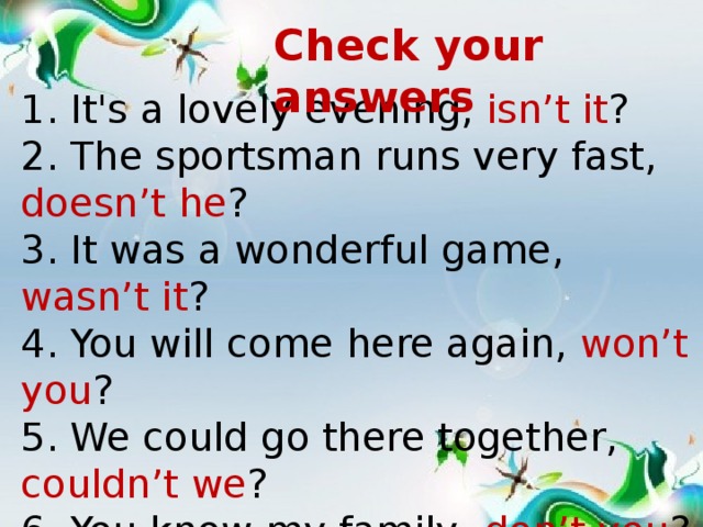 Check your answers 1. It's a lovely evening, isn’t it ? 2. The sportsman runs very fast, doesn’t he ? 3. It was a wonderful game, wasn’t it ? 4. You will come here again, won’t you ? 5. We could go there together, couldn’t we ? 6. You know my family, don’t you ?