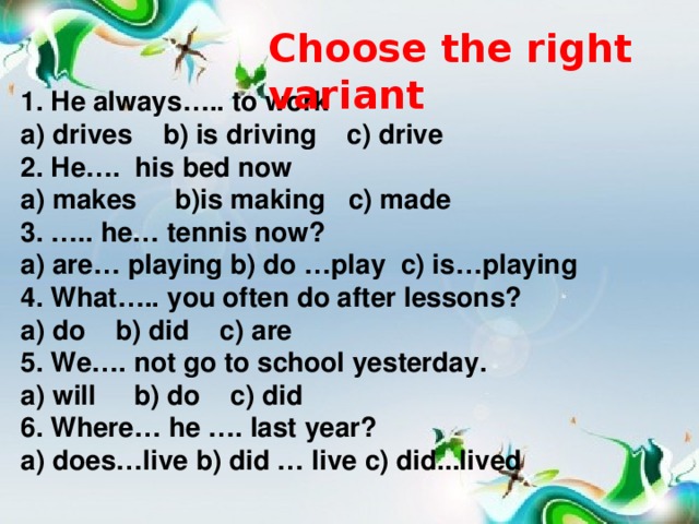 Choose the right variant 1. He always….. to work a) drives b) is driving c) drive 2. He…. his bed now a) makes b)is making c) made 3. ….. he… tennis now? a) are… playing b) do …play c) is…playing 4. What….. you often do after lessons? a) do b) did c) are 5. We…. not go to school yesterday. a) will b) do c) did 6. Where… he …. last year? a) does…live b) did … live c) did...lived