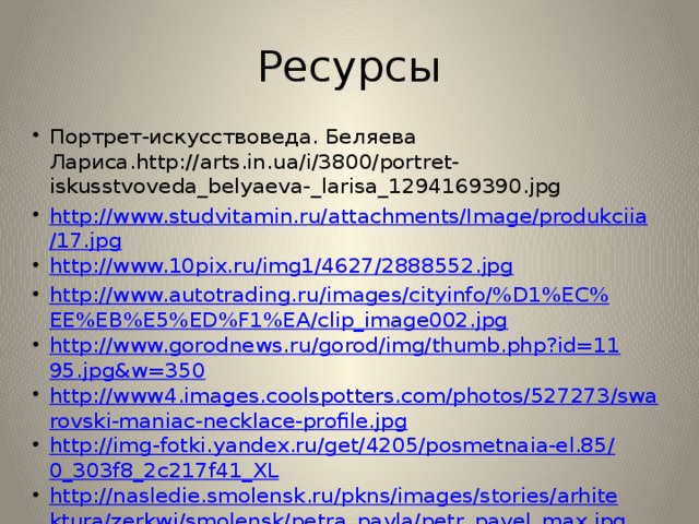 Ресурсы Портрет-искусствоведа. Беляева Лариса.http://arts.in.ua/i/3800/portret-iskusstvoveda_belyaeva-_larisa_1294169390.jpg http://www.studvitamin.ru/attachments/Image/produkciia/17.jpg http://www.10pix.ru/img1/4627/2888552.jpg http://www.autotrading.ru/images/cityinfo/%D1%EC%EE%EB%E5%ED%F1%EA/clip_image002.jpg http://www.gorodnews.ru/gorod/img/thumb.php?id=1195.jpg&w=350 http://www4.images.coolspotters.com/photos/527273/swarovski-maniac-necklace-profile.jpg http://img-fotki.yandex.ru/get/4205/posmetnaia-el.85/0_303f8_2c217f41_XL http://nasledie.smolensk.ru/pkns/images/stories/arhitektura/zerkwi/smolensk/petra_pavla/petr_pavel_max.jpg http://smolensk.roskazna.ru/file/up/88/Image/120mesto_risunki/ChalayaM.jpg 