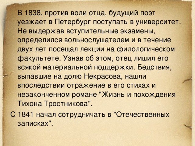  В 1838, против воли отца, будущий поэт уезжает в Петербург поступать в университет. Не выдержав вступительные экзамены, определился вольнослушателем и в течение двух лет посещал лекции на филологическом факультете. Узнав об этом, отец лишил его всякой материальной поддержки. Бедствия, выпавшие на долю Некрасова, нашли впоследствии отражение в его стихах и незаконченном романе 