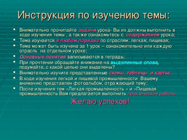 Инструкция по изучению темы: Внимательно прочитайте задачи  урока- Вы их должны выполнить в ходе изучения темы , а также ознакомьтесь с содержанием  урока; Тема изучается в любом порядке по отраслям: легкая; пищевая; Тема может быть изучена за 1 урок – ознакомительно или каждую отрасль на отдельном уроке; Основные понятия записываются в тетрадь; При прочтении обращайте внимание на выделенные слова , подумайте, с какой целью они выделены? Внимательно изучите представленные схемы, таблицы и карты; В ходе изучения легкой и пищевой промышленности Вашему вниманию представлен фотоальбом, отражающий тему; После изучения тем «Легкая промышленность « и «Пищевая промышленность Вам предлагается выполнить практические работы.  Желаю успехов!  