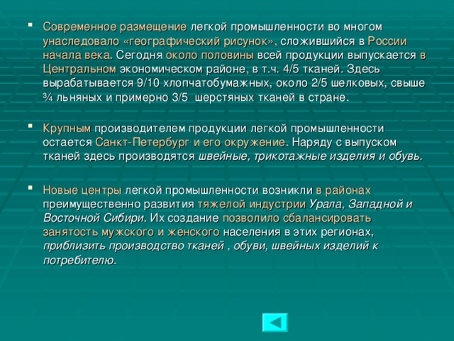 Современное размещение легкой промышленности во многом унаследовало «географический рисунок», сложившийся в России начала века . Сегодня около половины всей продукции выпускается в Центральном экономическом районе, в т.ч. 4/5 тканей. Здесь вырабатывается 9/10 хлопчатобумажных, около 2/5 шелковых, свыше ¾ льняных и примерно 3/5 шерстяных тканей в стране.   Крупным производителем продукции легкой промышленности остается Санкт-Петербург и его окружение . Наряду с выпуском тканей здесь производятся швейные, трикотажные изделия и обувь.  Новые центры легкой промышленности возникли в районах преимущественно развития тяжелой индустрии  Урала, Западной и Восточной Сибири . Их создание позволило сбалансировать занятость мужского и женского населения в этих регионах, приблизить производство тканей , обуви, швейных изделий к потребителю .  