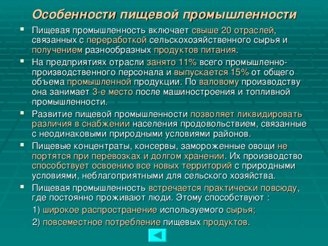 Особенности пищевой промышленности Пищевая промышленность включает свыше 20 отраслей , связанных с переработкой сельскохозяйственного сырья и получением разнообразных продуктов питания . На предприятиях отрасли занято 11% всего промышленно-производственного персонала и выпускается 15% от общего объема промышленной продукции. По валовому производству она занимает 3-е место после машиностроения и топливной промышленности. Развитие пищевой промышленности позволяет ликвидировать  различия в снабжении населения продовольствием, связанные с неодинаковыми природными условиями районов. Пищевые концентраты, консервы, замороженные овощи не портятся при перевозках и долгом хранении . Их производство способствует  освоению все новых территорий с природными условиями, неблагоприятными для сельского хозяйства. Пищевая промышленность встречается практически повсюду , где постоянно проживают люди. Этому способствуют :  1) широкое  распространение используемого сырья;   2) повсеместное  потребление пищевых продуктов .  