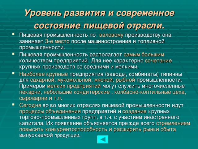 Уровень развития и современное состояние  пищевой отрасли. Пищевая промышленность по  валовому производству она занимает 3-е место после машиностроения и топливной промышленности. Пищевая промышленность располагает самым большим количеством предприятий. Для нее характерно сочетание крупных производств со средними и мелкими. Наиболее крупные предприятия (заводы, комбинаты) типичны для сахарной, мукомольной, мясной, рыбной промышленности. Примером мелких предприятий могут служить многочисленные пекарни, небольшие кондитерские , колбасно-коптильные цеха, сыроварни и т.п. Сегодня во во многих отраслях пищевой промышленности идут процессы объединения предприятий и создание крупных торгово-промышленных групп, в т.ч. с участием иностранного капитала. Их появление объясняется прежде всего стремлением повысить конкурентоспособность и расширить рынки сбыта выпускаемой продукции.  