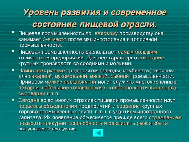 Уровень развития и современное состояние  пищевой отрасли. Пищевая промышленность по  валовому производству она занимает 3-е место после машиностроения и топливной промышленности. Пищевая промышленность располагает самым большим количеством предприятий. Для нее характерно сочетание крупных производств со средними и мелкими. Наиболее крупные предприятия (заводы, комбинаты) типичны для сахарной, мукомольной, мясной, рыбной промышленности. Примером мелких предприятий могут служить многочисленные пекарни, небольшие кондитерские , колбасно-коптильные цеха, сыроварни и т.п. Сегодня во во многих отраслях пищевой промышленности идут процессы объединения предприятий и создание крупных торгово-промышленных групп, в т.ч. с участием иностранного капитала. Их появление объясняется прежде всего стремлением повысить конкурентоспособность и расширить рынки сбыта выпускаемой продукции.  