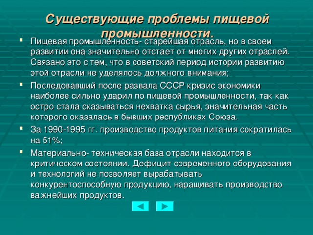 Существующие проблемы пищевой промышленности.   Пищевая промышленность- старейшая отрасль, но в своем развитии она значительно отстает от многих других отраслей. Связано это с тем, что в советский период истории развитию этой отрасли не уделялось должного внимания; Последовавший после развала СССР кризис экономики наиболее сильно ударил по пищевой промышленности, так как остро стала сказываться нехватка сырья, значительная часть которого оказалась в бывших республиках Союза. За 1990-1995 гг. производство продуктов питания сократилась на 51%; Материально- техническая база отрасли находится в критическом состоянии. Дефицит современного оборудования и технологий не позволяет вырабатывать конкурентоспособную продукцию, наращивать производство важнейших продуктов.  