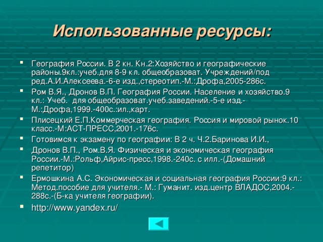 Использованные ресурсы: География России. В 2 кн. Кн.2:Хозяйство и географические районы.9кл.:учеб.для 8-9 кл. общеобразоват.  Учреждений/под ред.А.И.Алексеева.-6-е изд.,стереотип.-М.:Дрофа,2005-286с. Ром В.Я., Дронов В.П. География России. Население и хозяйство.9 кл.: Учеб.  для общеобразоват.учеб.заведений.-5-е изд.-М.:Дрофа,1999.-400с.:ил.,карт. Плисецкий Е.П.Коммерческая география. Россия и мировой рынок.10 класс.-М:АСТ-ПРЕСС,2001.-176с. Готовимся к экзамену по географии:  В 2 ч. Ч.2.Баринова И.И., Дронов В.П., Ром.В.Я. Физическая и экономическая география России.-М.:Рольф,Айрис-пресс,1998.-240с. с илл.-(Домашний репетитор) Ермошкина А.С. Экономическая и социальная география России:9 кл.:  Метод.пособие для учителя.-  М.:  Гуманит.  изд.центр ВЛАДОС,2004.-288с.-(Б-ка учителя географии). http://www.yandex.ru/   