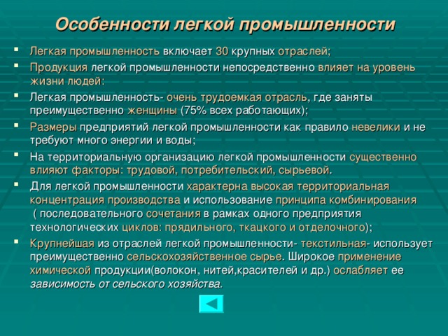 Особенности легкой промышленности Легкая промышленность включает 30 крупных отраслей; Продукция легкой промышленности непосредственно влияет на уровень жизни людей: Легкая промышленность- очень трудоемкая отрасль , где заняты преимущественно женщины (75% всех работающих); Размеры предприятий легкой промышленности как правило невелики и не требуют много энергии и воды; На территориальную организацию легкой промышленности существенно влияют факторы: трудовой, потребительский, сырьевой . Для легкой промышленности характерна высокая территориальная концентрация производства и использование принципа комбинирования ( последовательного сочетания в рамках одного предприятия технологических циклов: прядильного, ткацкого и отделочного ); Крупнейшая из отраслей легкой промышленности- текстильная - использует преимущественно сельскохозяйственное сырье . Широкое применение химической продукции(волокон, нитей,красителей и др.) ослабляет ее зависимость от сельского хозяйства.  